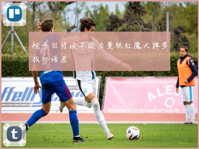枪手旧将谈不效力曼联红魔大牌多我口语差